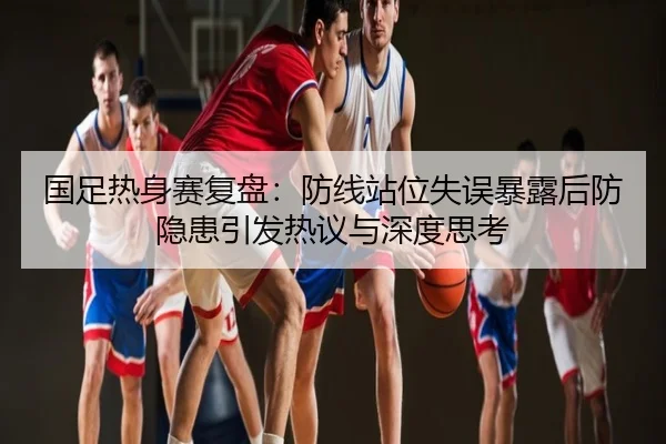 国足热身赛复盘：防线站位失误暴露后防隐患引发热议与深度思考