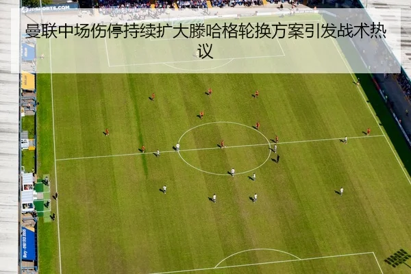 曼联中场伤停持续扩大滕哈格轮换方案引发战术热议