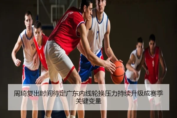 周琦复出时间待定广东内线轮换压力持续升级成赛季关键变量