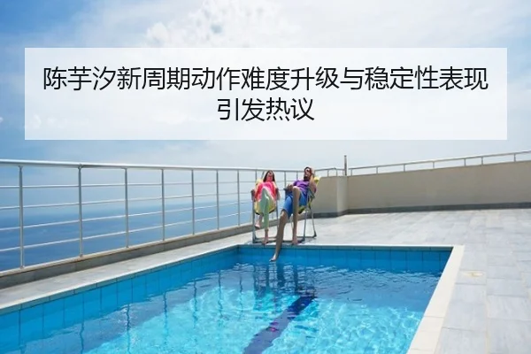 陈芋汐新周期动作难度升级与稳定性表现引发热议
