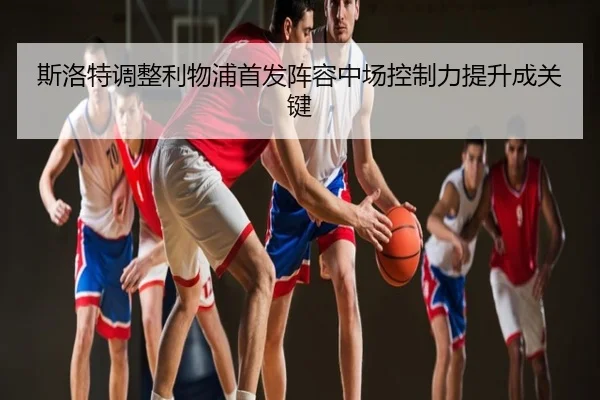 斯洛特调整利物浦首发阵容中场控制力提升成关键